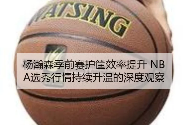 杨瀚森季前赛护筐效率提升 NBA选秀行情持续升温的深度观察