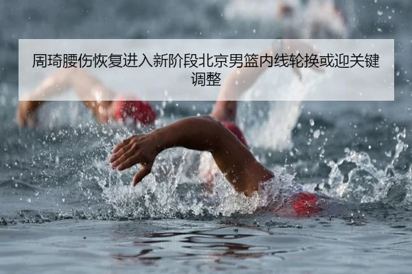 周琦腰伤恢复进入新阶段北京男篮内线轮换或迎关键调整